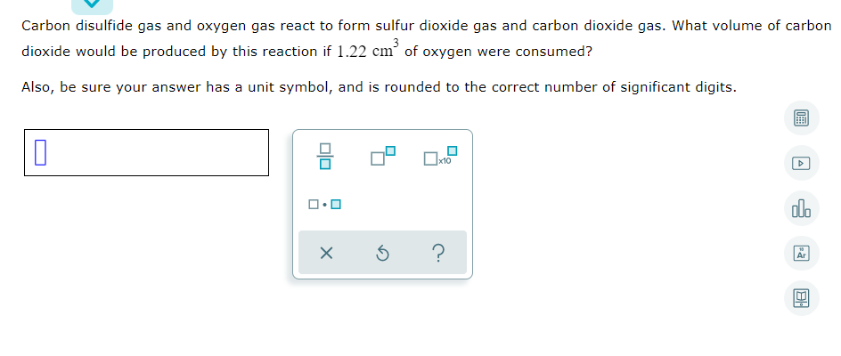 Carbon disulfide gas and oxygen gas react to form sulfur dioxide gas and carbon dioxide gas. What volume of carbon
dioxide would be produced by this reaction if 1.22 cm’ of oxygen were consumed?
Also, be sure your answer has a unit symbol, and is rounded to the correct number of significant digits.
do
Ar
