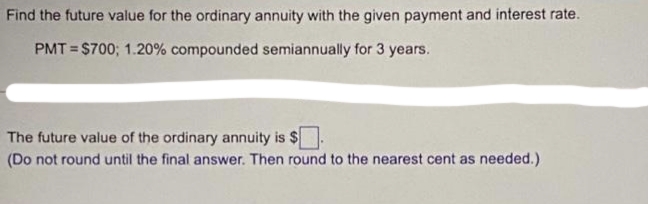 Find the future value for the ordinary annuity with the given payment and interest rate.
PMT = $700; 1.20% compounded semiannually for 3 years.
The future value of the ordinary annuity is $
(Do not round until the final answer. Then round to the nearest cent as needed.)
