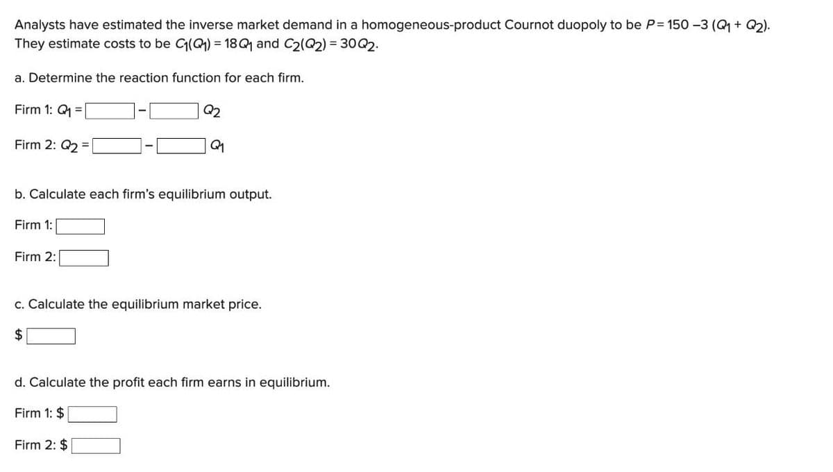 Analysts have estimated the inverse market demand in a homogeneous-product Cournot duopoly to be P=150 -3 (Q₁ + Q2).
They estimate costs to be C₁(Q₁)= 18Q1 and C2(Q2) = 30Q2.
a. Determine the reaction function for each firm.
Firm 1: Q₁ =
Firm 2: Q2 =
Q₂2
b. Calculate each firm's equilibrium output.
Firm 1:
Firm 2:
c. Calculate the equilibrium market price.
$
d. Calculate the profit each firm earns in equilibrium.
Firm 1: $
Firm 2: $
