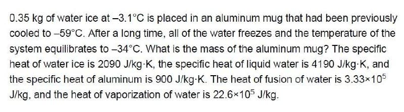 0.35 kg of water ice at -3.1°C is placed in an aluminum mug that had been previously
cooled to -59°C. After a long time, all of the water freezes and the temperature of the
system equilibrates to -34°C. What is the mass of the aluminum mug? The specific
heat of water ice is 2090 J/kg-K, the specific heat of liquid water is 4190 J/kg-K, and
the specific heat of aluminum is 900 J/kg-K. The heat of fusion of water is 3.33×105
J/kg, and the heat of vaporization of water is 22.6×105 J/kg.