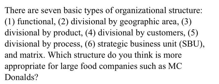 There are seven basic types of organizational structure:
(1) functional, (2) divisional by geographic area, (3)
divisional by product, (4) divisional by customers, (5)
divisional by process, (6) strategic business unit (SBU),
and matrix. Which structure do you think is more
appropriate for large food companies such as MC
Donalds?