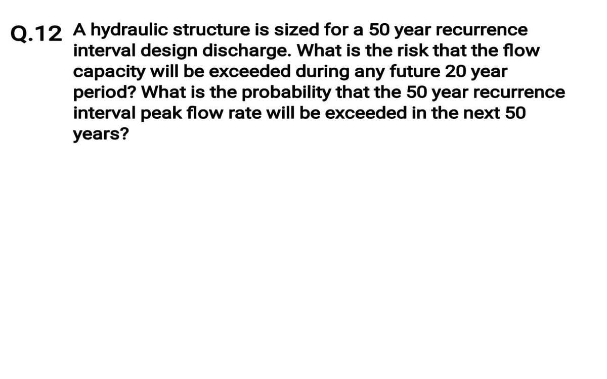0.12 A hydraulic structure is sized for a 50 year recurrence
interval design discharge. What is the risk that the flow
capacity will be exceeded during any future 20 year
period? What is the probability that the 50 year recurrence
interval peak flow rate will be exceeded in the next 50
years?

