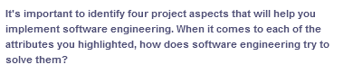 It's important to identify four project aspects that will help you
implement software engineering. When it comes to each of the
attributes you highlighted, how does software engineering try to
solve them?