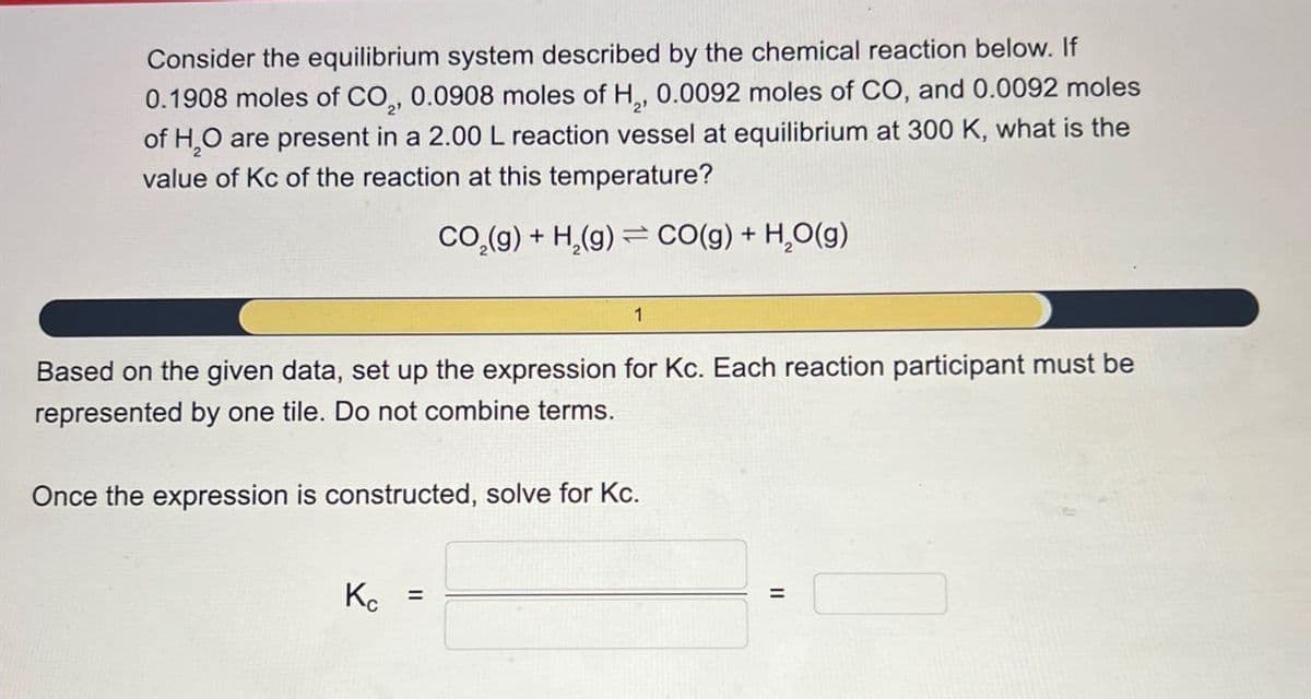 Consider the equilibrium system described by the chemical reaction below. If
0.1908 moles of CO2, 0.0908 moles of H,, 0.0092 moles of CO, and 0.0092 moles
of H₂O are present in a 2.00 L reaction vessel at equilibrium at 300 K, what is the
value of Kc of the reaction at this temperature?
CO2(g) + H2(g) CO(g) +
H₂O(g)
1
Based on the given data, set up the expression for Kc. Each reaction participant must be
represented by one tile. Do not combine terms.
Once the expression is constructed, solve for Kc.
Kc
=
=
