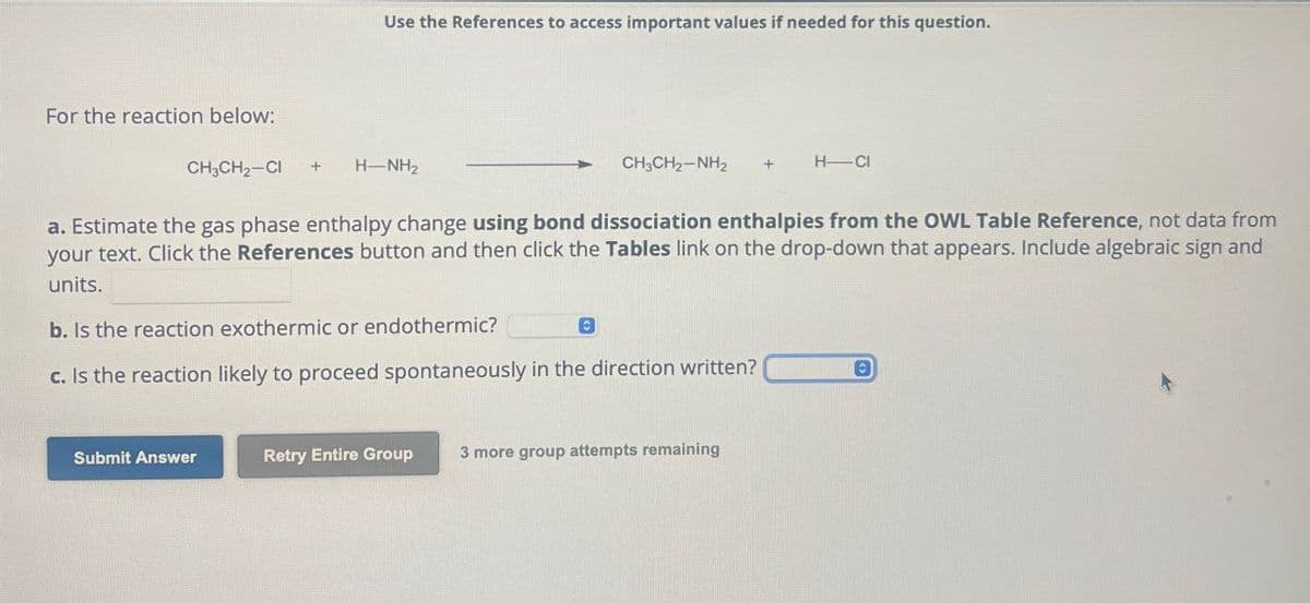 Use the References to access important values if needed for this question.
For the reaction below:
CH₂CH₂-CI
H-NH2
CH3CH2-NH2
H-CI
a. Estimate the gas phase enthalpy change using bond dissociation enthalpies from the OWL Table Reference, not data from
your text. Click the References button and then click the Tables link on the drop-down that appears. Include algebraic sign and
units.
b. Is the reaction exothermic or endothermic?
c. Is the reaction likely to proceed spontaneously in the direction written? ©
Submit Answer
Retry Entire Group
3 more group attempts remaining