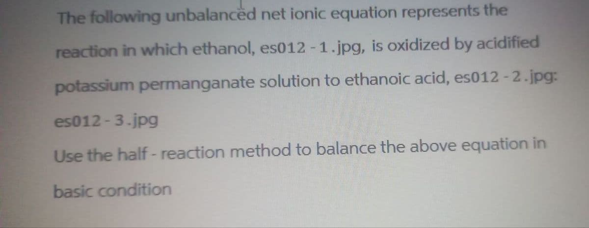 The following unbalanced net ionic equation represents the
reaction in which ethanol, es012-1.jpg, is oxidized by acidified
potassium permanganate solution to ethanoic acid, es012-2.jpg:
es012-3.jpg
Use the half-reaction method to balance the above equation in
basic condition