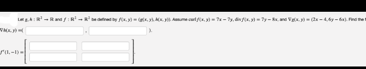 Let g, h: R - R and f: R - R* be defined by f(x, y) = (g(x, y), h(x, y)). Assume curl f(x, y) = 7x - 7y, div (x, y) = 7y – 8x, and Vg(x, y) = (2x – 4,6y – 6x). Find the t
Vh(x, y) (
'(1,-1)%3D
