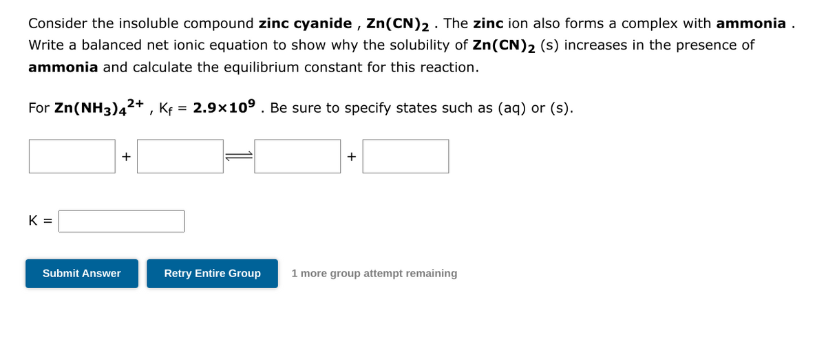 Consider the insoluble compound zinc cyanide, Zn(CN)2. The zinc ion also forms a complex with ammonia .
Write a balanced net ionic equation to show why the solubility of Zn (CN)2 (s) increases in the presence of
ammonia and calculate the equilibrium constant for this reaction.
For Zn(NH3)4²+, K₁ = 2.9×10⁹. Be sure to specify states such as (aq) or (s).
K =
+
Submit Answer
+
Retry Entire Group 1 more group attempt remaining