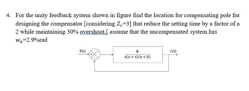 4. For the unity feedback system shown in figure find the location for compensating pole for
designing the compensator [considering Z.=3] that reduce the setting time by a factor of a
2 while maintaining 30% overshoot.I assume that the uncompensated system has
Wn=2.9%rad
R(S)
k
C(S)
s(s + 4)(s + 8)
