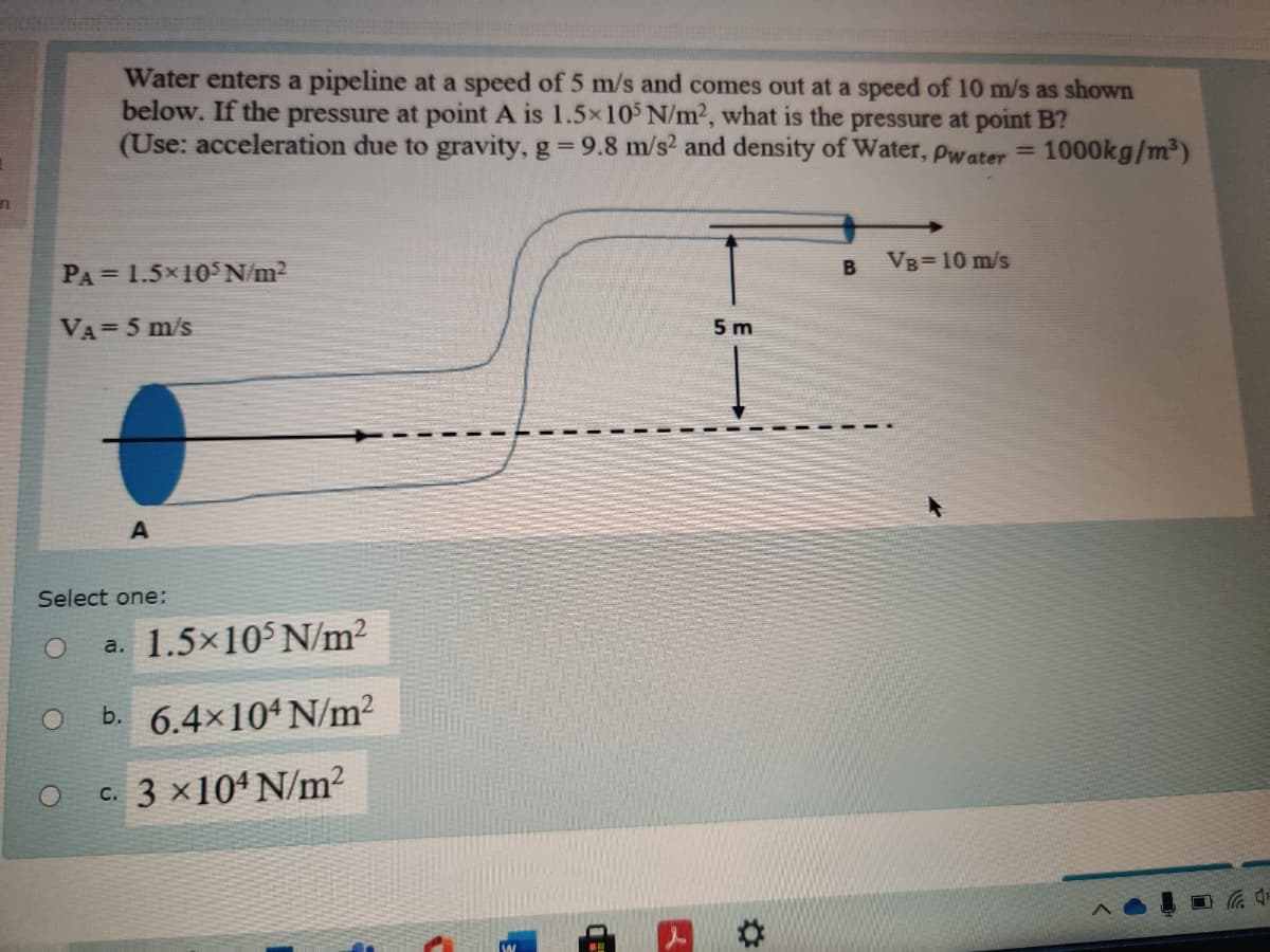 Water enters a pipeline at a speed of 5 m/s and comes out at a speed of 10 m/s as shown
below. If the pressure at point A is 1.5x105 N/m2, what is the pressure at point B?
(Use: acceleration due to gravity, g 9.8 m/s2 and density of Water, Pwater
1000kg/m³)
%3D
VB=10 m/s
PA = 1.5×10 N/m2
VA=5 m/s
5 m
Select one:
a. 1.5x10 N/m?
b. 6.4×104N/m²
c. 3 x104 N/m²
