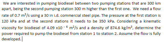 We are interested in pumping biodiesel between two pumping stations that are 300 km
apart, being the second pumping station 300 m higher than the first one. We need a flow
rate of 0.7 m/s using a 30 in i.d. commercial steel pipe. The pressure at the first station is
120 kPa and at the second stations it needs to be 350 kPa. Considering a kinematic
viscosity for biodiesel of 4.09 x10 - 6 m2/s and a density of 874.6 kg/m?, determine the
power required to pump the biodiesel from station 1 to station 2. Assume the flow is fully
developed.
