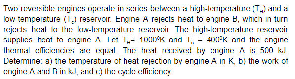 Two reversible engines operate in series between a high-temperature (T) and a
low-temperature (T) reservoir. Engine A rejects heat to engine B, which in turn
rejects heat to the low-temperature reservoir. The high-temperature reservoir
supplies heat to engine A. Let T= 1000°K and T, = 400°K and the engine
thermal efficiencies are equal. The heat received by engine A is 500 kJ.
Determine: a) the temperature of heat rejection by engine A in K, b) the work of
engine A and B in kJ, and c) the cycle efficiency.
