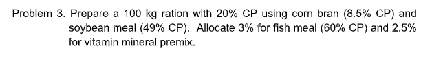 Problem 3. Prepare a 100 kg ration with 20% CP using corn bran (8.5% CP) and
soybean meal (49% CP). Allocate 3% for fish meal (60% CP) and 2.5%
for vitamin mineral premix.
