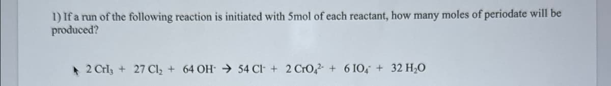 1) If a run of the following reaction is initiated with 5mol of each reactant, how many moles of periodate will be
produced?
2 CrI3 + 27 Cl₂ + 64 OH → 54 Cl + 2 CrO4 + 6 104+ 32 H₂O