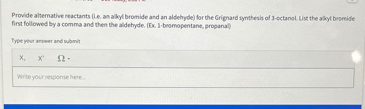Provide alternative reactants (i.e. an alkyl bromide and an aldehyde) for the Grignard synthesis of 3-octanol. List the alkyl bromide
first followed by a comma and then the aldehyde. (Ex. 1-bromopentane, propanal)
Type your answer and submit
X₂ X² Ω·
Write your response here...
