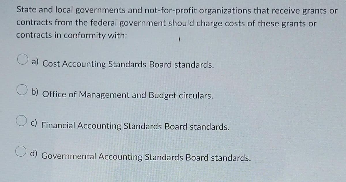 State and local governments and not-for-profit organizations that receive grants or
contracts from the federal government should charge costs of these grants or
contracts in conformity with:
a) Cost Accounting Standards Board standards.
b) Office of Management and Budget circulars.
c) Financial Accounting Standards Board standards.
d) Governmental Accounting Standards Board standards.