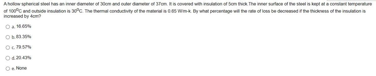 A hollow spherical steel has an inner diameter of 30cm and outer diameter of 37cm. It is covered with insulation of 5cm thick. The inner surface of the steel is kept at a constant temperature
of 100°C and outside insulation is 30°C. The thermal conductivity of the material is 0.65 W/m-k. By what percentage will the rate of loss be decreased if the thickness of the insulation is
increased by 4cm?
O a. 16.65%
O b. 83.35%
O c. 79.57%
O d. 20.43%
O e. None