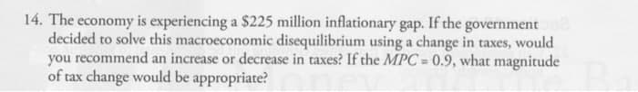 14. The economy is experiencing a $225 million inflationary gap. If the government 02
decided to solve this macroeconomic disequilibrium using a change in taxes, would
you recommend an increase or decrease in taxes? If the MPC=0.9, what magnitude
of tax change would be appropriate?
