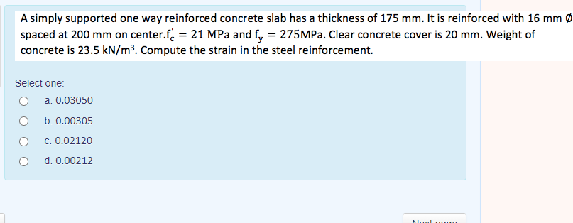 A simply supported one way reinforced concrete slab has a thickness of 175 mm. It is reinforced with 16 mm Ø
spaced at 200 mm on center.f. = 21 MPa and f, = 275MPA. Clear concrete cover is 20 mm. Weight of
concrete is 23.5 kN/m³. Compute the strain in the steel reinforcement.
Select one:
a. 0.03050
b. 0.00305
c. 0.02120
d. 0.00212
Alout p ogo
