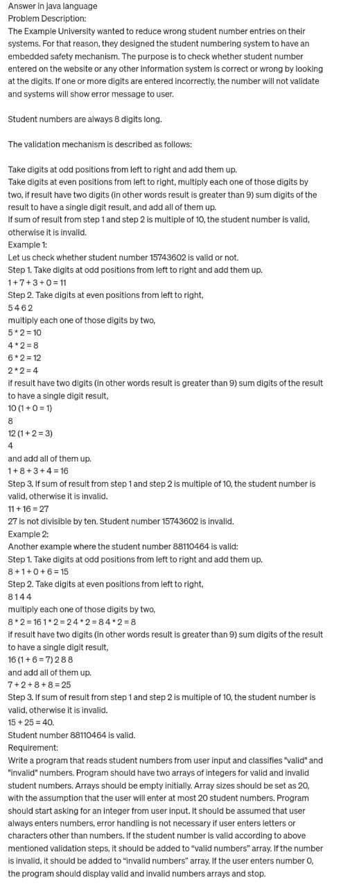 Answer in java language
Problem Description:
The Example University wanted to reduce wrong student number entries on their
systems. For that reason, they designed the student numbering system to have an
embedded safety mechanism. The purpose is to check whether student number
entered on the website or any other information system is correct or wrong by looking
at the digits. If one or more digits are entered incorrectly, the number will not validate
and systems will show error message to user.
Student numbers are always 8 digits long.
The validation mechanism is described as follows:
Take digits at odd positions from left to right and add them up.
Take digits at even positions from left to right, multiply each one of those digits by
two, if result have two digits (in other words result is greater than 9) sum digits of the
result to have a single digit result, and add all of them up.
If sum of result from step 1 and step 2 is multiple of 10, the student number is valid,
otherwise it is invalid.
Example 1:
Let us check whether student number 15743602 is valid or not.
Step 1. Take digits at odd positions from left to right and add them up.
1+7+3+0=11
Step 2. Take digits at even positions from left to right,
5462
multiply each one of those digits by two,
5*2=10
4*2=8
6*2=12
2*2=4
if result have two digits (in other words result is greater than 9) sum digits of the result
to have a single digit result,
10 (1+0=1)
8
12 (1+2=3)
4
and add all of them up.
1+8+3+4=16
Step 3. If sum of result from step 1 and step 2 is multiple of 10, the student number is
valid, otherwise it is invalid.
11 +16=27
27 is not divisible by ten. Student number 15743602 is invalid.
Example 2:
Another example where the student number 88110464 is valid:
Step 1. Take digits at odd positions from left to right and add them up.
8+1+0+6=15
Step 2. Take digits at even positions from left to right,
8144
multiply each one of those digits by two,
8*2=161*2=24*2=84*2=8
if result have two digits (in other words result is greater than 9) sum digits of the result
to have a single digit result,
16 (1+6=7) 288
and add all of them up.
7+2+8+8= 25
Step 3. If sum of result from step 1 and step 2 is multiple of 10, the student number is
valid, otherwise it is invalid.
15 + 25 = 40.
Student number 88110464 is valid.
Requirement:
Write a program that reads student numbers from user input and classifies "valid" and
"invalid" numbers. Program should have two arrays of integers for valid and invalid
student numbers. Arrays should be empty initially. Array sizes should be set as 20,
with the assumption that the user will enter at most 20 student numbers. Program
should start asking for an integer from user input. It should be assumed that user
always enters numbers, error handling is not necessary if user enters letters or
characters other than numbers. If the student number is valid according to above
mentioned validation steps, it should be added to "valid numbers" array. If the number
is invalid, it should be added to "invalid numbers" array. If the user enters number 0,
the program should display valid and invalid numbers arrays and stop.