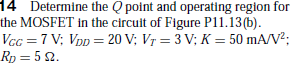 14 Determine the Q point and operating region for
the MOSFET in the circuit of Figure P11.13(b).
Vcc = 7 V; Vpp = 20 V; Vr = 3 V; K = 50 mA/V?;
Rp = 5 2.
