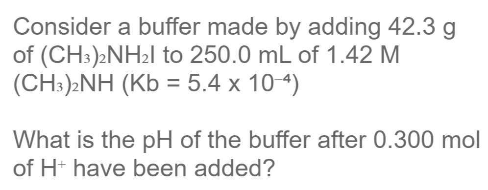 Consider a buffer made by adding 42.3 g
of (CH:)2NH2I to 250.0 mL of 1.42 M
(CH:)2NH (Kb = 5.4 x 10 4)
%3D
What is the pH of the buffer after 0.300 mol
of H have been added?
