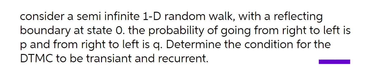 consider a semi infinite 1-D random walk, with a reflecting
boundary at state 0. the probability of going from right to left is
p and from right to left is q. Determine the condition for the
DTMC to be transiant and recurrent.
