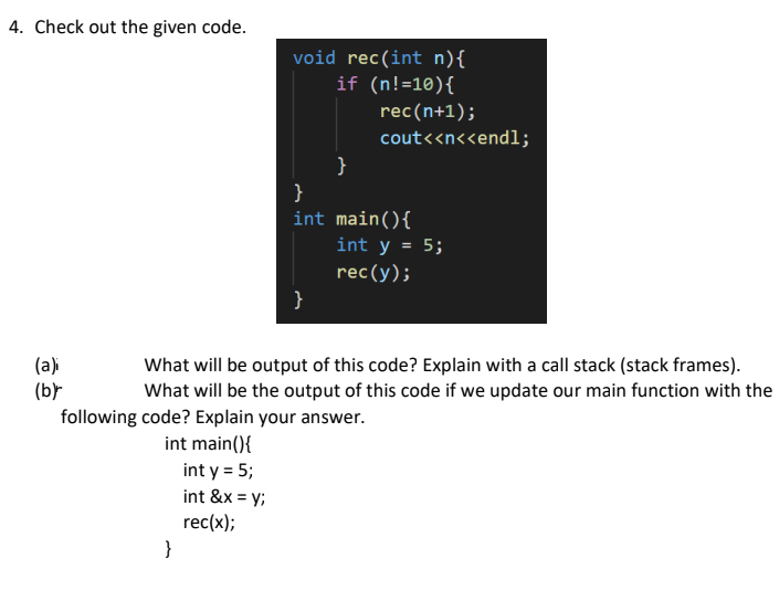 4. Check out the given code.
void rec(int n){
if (n!=10){
rec(n+1);
cout<<n<<endl;
}
}
int main(){
int y = 5;
rec(y);
}
(a)
(b)-
following code? Explain your answer.
What will be output of this code? Explain with a call stack (stack frames).
What will be the output of this code if we update our main function with the
int main(){
int y = 5;
int &x = y;
rec(x);
}
