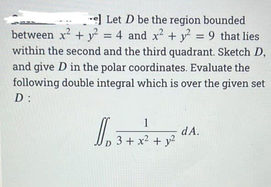 -e] Let D be the region bounded
between x + y = 4 and x + y = 9 that lies
within the second and the third quadrant. Sketch D,
%3D
and give D in the polar coordinates. Evaluate the
following double integral which is over the given set
D:
1
dA.
D 3+ x2 + y2
