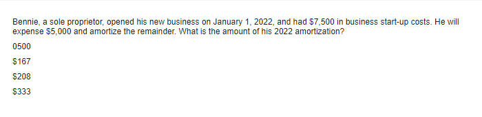 Bennie, a sole proprietor, opened his new business on January 1, 2022, and had $7,500 in business start-up costs. He will
expense $5,000 and amortize the remainder. What is the amount of his 2022 amortization?
0500
$167
$208
$333