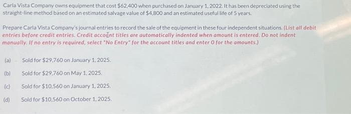 Carla Vista Company owns equipment that cost $62,400 when purchased on January 1, 2022. It has been depreciated using the
straight-line method based on an estimated salvage value of $4,800 and an estimated useful life of 5 years.
Prepare Carla Vista Company's journal entries to record the sale of the equipment in these four independent situations. (List all debit
entries before credit entries. Credit account titles are automatically indented when amount is entered. Do not indent
manually. If no entry is required, select "No Entry" for the account titles and enter 0 for the amounts.)
(a)
(b)
(c)
(d)
Sold for $29,760 on January 1, 2025.
Sold for $29,760 on May 1, 2025.
Sold for $10,560 on January 1, 2025.
Sold for $10,560 on October 1, 2025.