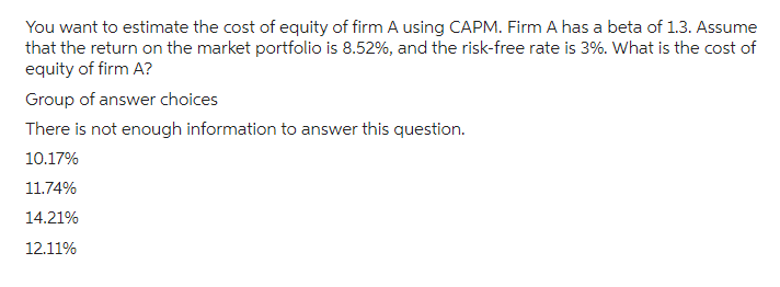 You want to estimate the cost of equity of firm A using CAPM. Firm A has a beta of 1.3. Assume
that the return on the market portfolio is 8.52%, and the risk-free rate is 3%. What is the cost of
equity of firm A?
Group of answer choices
There is not enough information to answer this question.
10.17%
11.74%
14.21%
12.11%