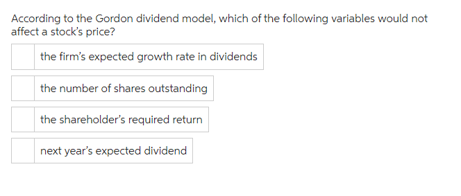 According to the Gordon dividend model, which of the following variables would not
affect a stock's price?
the firm's expected growth rate in dividends
the number of shares outstanding
the shareholder's required return
next year's expected dividend
