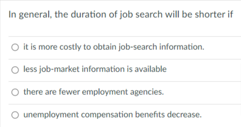 In general, the duration of job search will be shorter if
O it is more costly to obtain job-search information.
less job-market information is available
there are fewer employment agencies.
O unemployment compensation benefits decrease.
