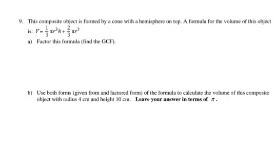 9. This composite object is formed by a cone with a hemisphere on top. A formula for the volume of this object
is: V-xr²h+x²²
a) Factor this formula (find the GCF).
b) Use both forms (given from and factored form) of the formula to calculate the volume of this composite
object with radius 4 cm and height 10 cm. Leave your answer in terms of 7.