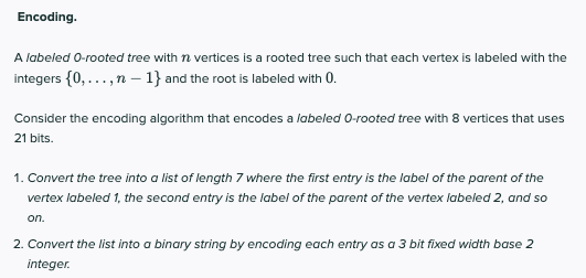 Encoding.
A labeled 0-rooted tree with n vertices is a rooted tree such that each vertex is labeled with the
integers {0,...,n – 1} and the root is labeled with 0.
Consider the encoding algorithm that encodes a labeled 0-rooted tree with 8 vertices that uses
21 bits.
1. Convert the tree into a list of length 7 where the first entry is the label of the parent of the
vertex labeled 1, the second entry is the label of the parent of the vertex labeled 2, and so
on.
2. Convert the list into a binary string by encoding each entry as a 3 bit fixed width base 2
integer.
