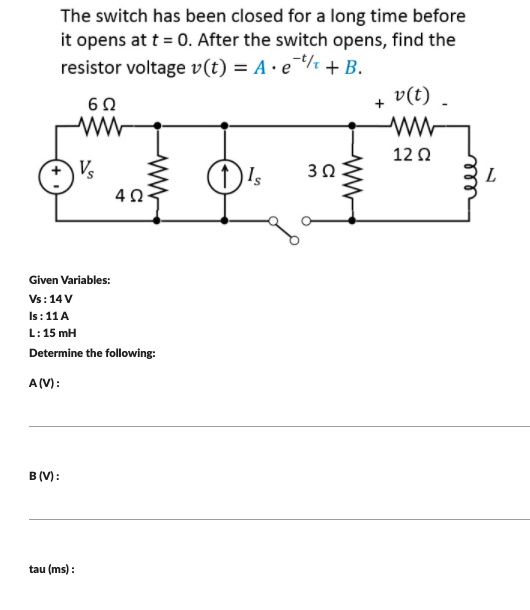 The switch has been closed for a long time before
it opens at t = 0. After the switch opens, find the
resistor voltage v(t) = A · e¯¼ + B.
v(t) .
12 Q
V
30
Given Variables:
Vs: 14V
Is: 11 A
L:15 mH
Determine the following:
A(V):
B (V):
tau (ms) :
