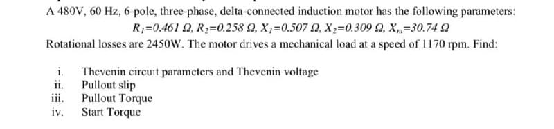 A 480V, 60 Hz, 6-pole, three-phase, delta-connected induction motor has the following parameters:
R₁=0.461 2, R₂=0.258 Q, X₁-0.507 9, X₂=0.309 Q, X-30.74 2
Rotational losses are 2450W. The motor drives a mechanical load at a speed of 1170 rpm. Find:
i.
ii.
iii.
iv.
Thevenin circuit parameters and Thevenin voltage
Pullout slip
Pullout Torque
Start Torque
