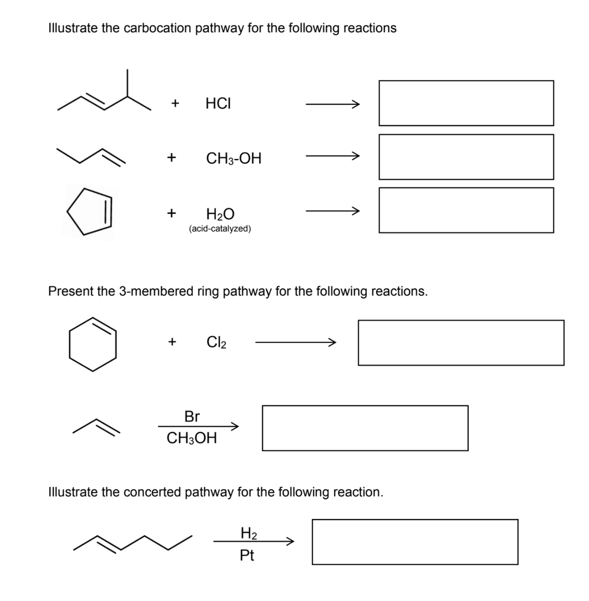 Illustrate the carbocation pathway for the following reactions
+
HCI
+
CH3-OH
H2O
(acid-catalyzed)
Present the 3-membered ring pathway for the following reactions.
+
Cl2
Br
->
CH3OH
Illustrate the concerted pathway for the following reaction.
H2
->
Pt
