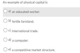 An example of physical capital is
O a) an educated worker.
O b) fertile farmland.
Oc) international trade.
O d) a computer.
a competitive market structure.
