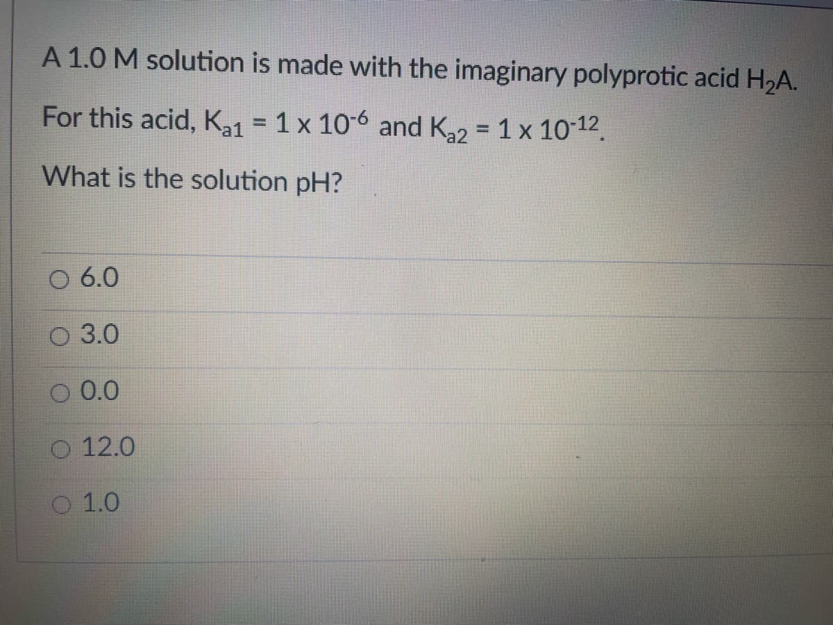 A 1.0 M solution is made with the imaginary polyprotic acid H2A.
For this acid, Ka1 = 1 x 106 and K,2 = 1x 10-12.
a1
What is the solution pH?
6.0
О 3.0
O 0.0
O 12.0
O 1.0

