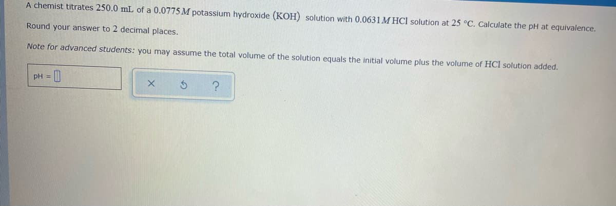 A chemist titrates 250.0 mL of a 0.0775 M potassium hydroxide (KOH) solution with 0.0631 M HCl solution at 25 °C. Calculate the pH at equivalence.
Round your answer to 2 decimal places.
Note for advanced students: you may assume the total volume of the solution equals the initial volume plus the volume of HCl solution added.
pH =
