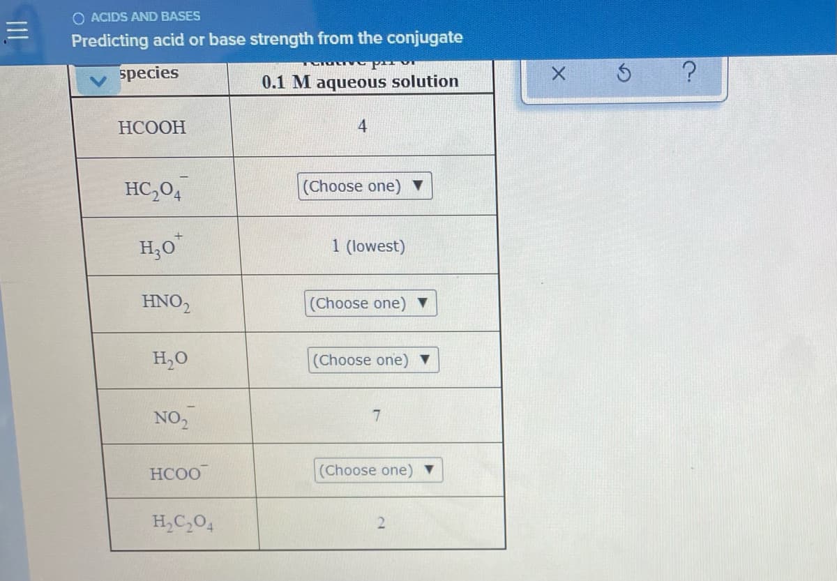 O ACIDS AND BASES
Predicting acid or base strength from the conjugate
species
0.1 M aqueous solution
НСООН
HC,04
(Choose one) V
H;O"
1 (lowest)
HNO,
(Choose one) ▼
H,O
(Choose one) ▼
NO,
7.
HCOO
(Choose one) ▼
H,C,04
