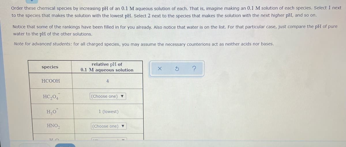 Order these chemical species by increasing pH of an 0.1 M aqueous solution of each. That is, imagine making an 0.1 M solution of each species. Select 1 next
to the species that makes the solution with the lowest pH. Select 2 next to the species that makes the solution with the next higher pH, and so on.
Notice that some of the rankings have been filled in for you already. Also notice that water is on the list. For that particular case, just compare the pH of pure
water to the pH of the other solutions.
Note for advanced students: for all charged species, you may assume the necessary counterions act as neither acids nor bases.
relative pH of
0.1 M aqueous solution
species
НСООН
4
HC,04
(Choose one) ▼
H,O
1 (lowest)
HNO,
(Choose one) ▼
