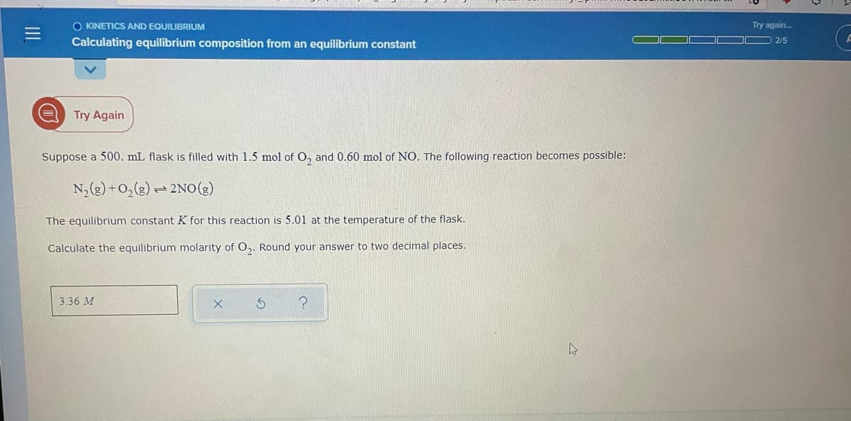 O KINETICS AND EQUILIBRIUM
Try again.
2/5
Calculating equilibrium composition from an equilibrium constant
Try Again
Suppose a 500. mL flask is filled with 1.5 mol of O, and 0.60 mol of NO. The following reaction becomes possible:
N,(g) +0,(2) – 2No(2)
The equilibrium constant K for this reaction is 5.01 at the temperature of the flask.
Calculate the equilibrium molarity of O,. Round your answer to two decimal places.
3.36 M
II
