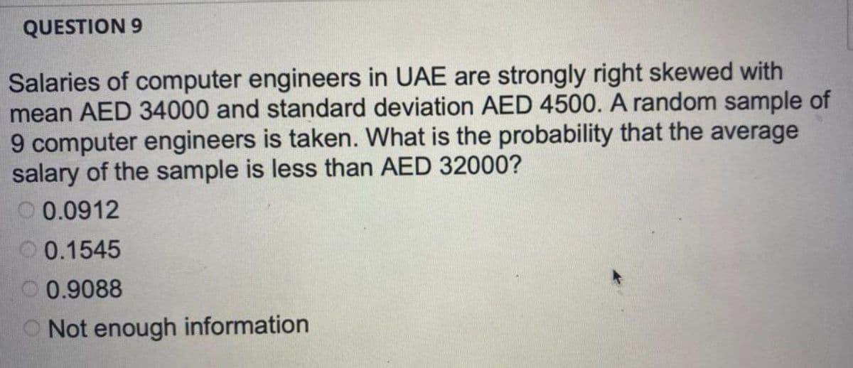 QUESTION 9
Salaries of computer engineers in UAE are strongly right skewed with
mean AED 34000 and standard deviation AED 4500. A random sample of
9 computer engineers is taken. What is the probability that the average
salary of the sample is less than AED 32000?
0.0912
0.1545
0.9088
Not enough information