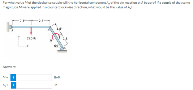 For what value M of the clockwise couple will the horizontal component Ax of the pin reaction at A be zero? If a couple of that same
magnitude M were applied in a counterclockwise direction, what would be the value of Ax?
-2.3
2.3
P
220 lb
Answers:
M-
Ax
i
1.8'
64
lb-ft
lb
.8'