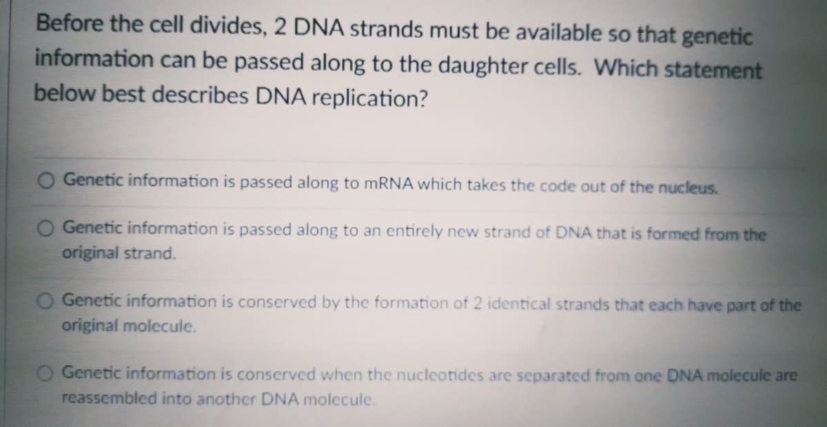 Before the cell divides, 2 DNA strands must be available so that genetic
information can be passed along to the daughter cells. Which statement
below best describes DNA replication?
O Genetic information is passed along to mRNA which takes the code out of the nucleus.
O Genetic information is passed along to an entirely new strand of DNA that is formed from the
original strand.
Genetic information is conserved by the formation of 2 identical strands that each have part of the
original molecule.
Genetic information is conserved when the nucleotides are separated from one DNA molecule are
reassembled into another DNA molecule.
