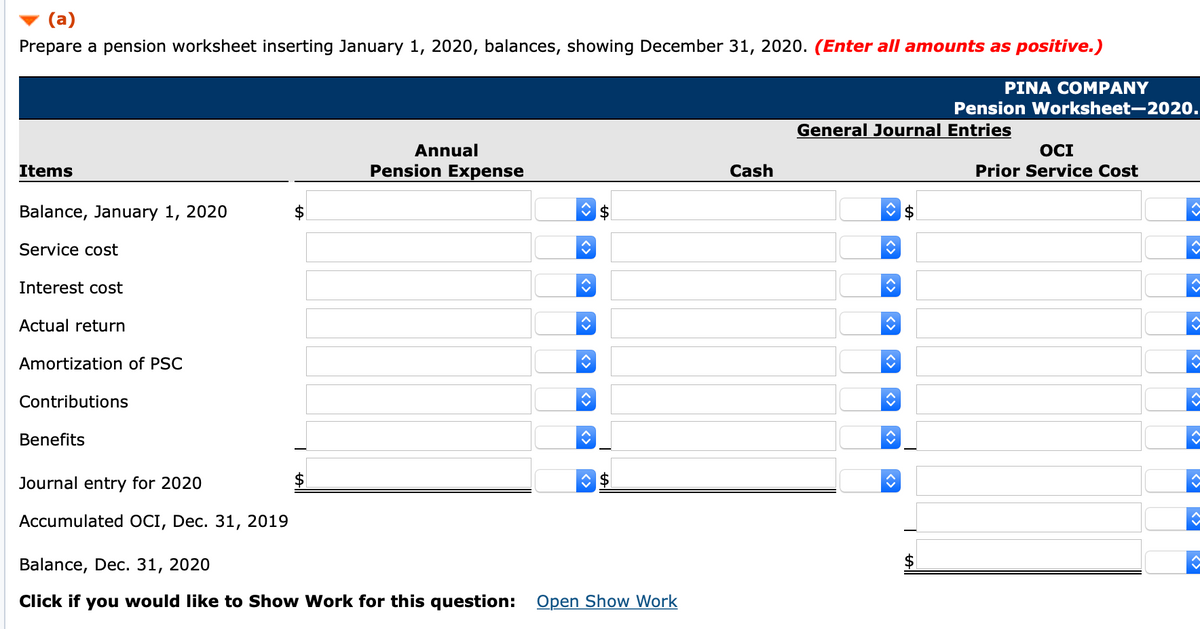 (a)
Prepare a pension worksheet inserting January 1, 2020, balances, showing December 31, 2020. (Enter all amounts as positive.)
PINA COM PANΥ
Pension Worksheet-2020.
General Journal Entries
OCI
Prior Service Cost
Annual
Items
Pension Expense
Cash
Balance, January 1, 2020
Service cost
Interest cost
Actual return
Amortization of PSC
Contributions
Benefits
Journal entry for 2020
Accumulated OCI, Dec. 31, 2019
Balance, Dec. 31, 2020
Click if you would like to Show Work for this question: Open Show Work
