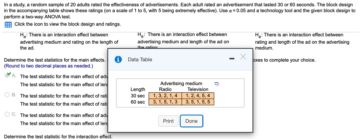 In a study, a random sample of 20 adults rated the effectiveness of advertisements. Each adult rated an advertisement that lasted 30 or 60 seconds. The block design
in the accompanying table shows these ratings (on a scale of 1 to 5, with 5 being extremely effective). Use a = 0.05 and a technology tool and the given block design to
perform a two-way ANOVA test.
Click the icon to view the block design and ratings.
Ha: There is an interaction effect between
Ha: There is an interaction effect between
На
: There is an interaction effect between
advertising medium and rating on the length of
the ad.
advertising medium and length of the ad on
the rating
rating and length of the ad on the advertising
medium.
Determine the test statistics for the main effects.
Data Table
oxes to complete your choice.
(Round to two decimal places as needed.)
A. The test statistic for the main effect of adv
Advertising medium
Radio
The test statistic for the main effect of len
Length
Television
1, 3, 2, 1, 4
3, 1, 5, 1, 3
B. The test statistic for the main effect of rati
1, 2, 4, 5, 4
3, 5, 1, 5, 5
30 sec
60 sec
The test statistic for the main effect of rati
C. The test statistic for the main effect of adv
Print
Done
The test statistic for the main effect of len
Determine the test statistic for the interaction effect.
